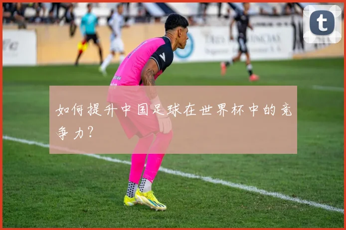 如何提升中国足球在世界杯中的竞争力？