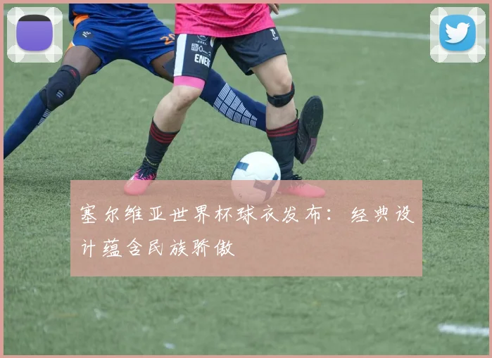 塞尔维亚世界杯球衣发布：经典设计蕴含民族骄傲