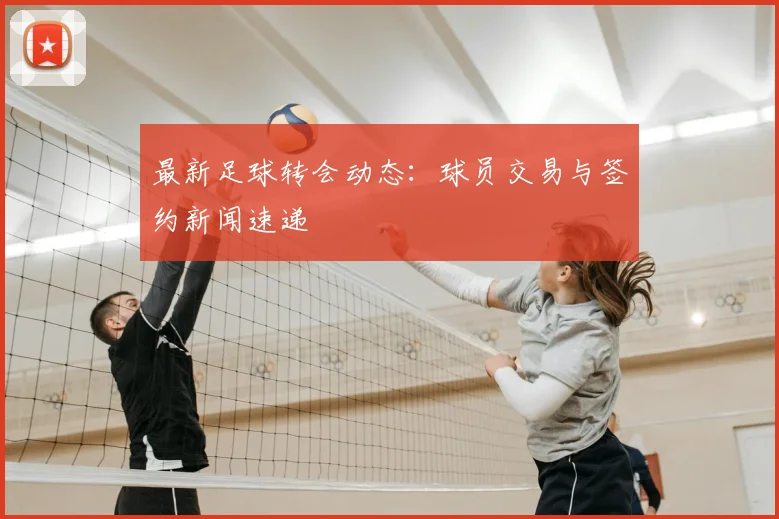 最新足球转会动态：球员交易与签约新闻速递