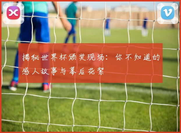 揭秘世界杯颁奖现场：你不知道的感人故事与幕后花絮