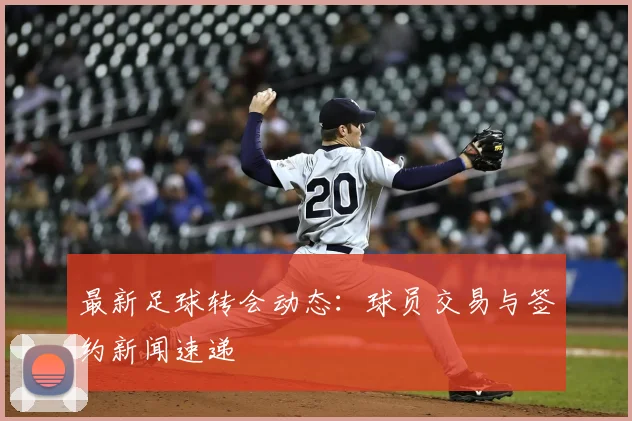 最新足球转会动态：球员交易与签约新闻速递