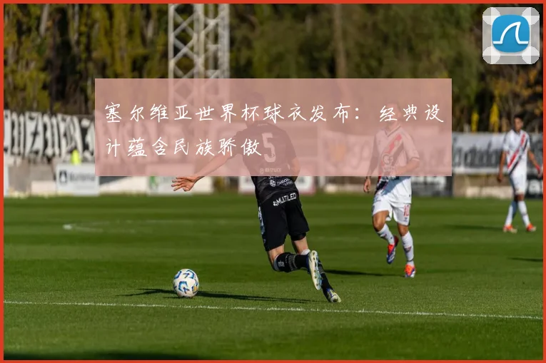 塞尔维亚世界杯球衣发布：经典设计蕴含民族骄傲